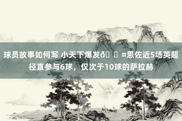 球员故事如何写 小天下爆发😤恩佐近5场英超径直参与6球，仅次于10球的萨拉赫