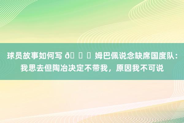 球员故事如何写 👀姆巴佩说念缺席国度队：我思去但陶冶决定不带我，原因我不可说