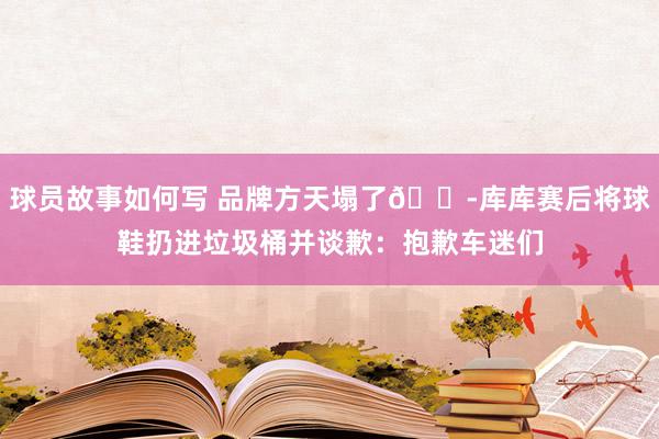 球员故事如何写 品牌方天塌了😭库库赛后将球鞋扔进垃圾桶并谈歉：抱歉车迷们