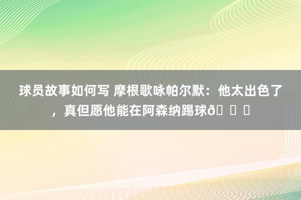 球员故事如何写 摩根歌咏帕尔默：他太出色了，真但愿他能在阿森纳踢球👍