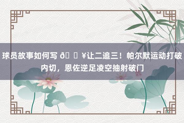 球员故事如何写 💥让二追三！帕尔默运动打破内切，恩佐逆足凌空抽射破门