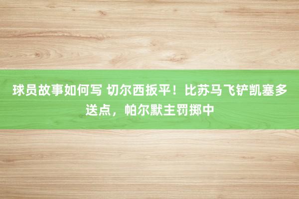 球员故事如何写 切尔西扳平！比苏马飞铲凯塞多送点，帕尔默主罚掷中