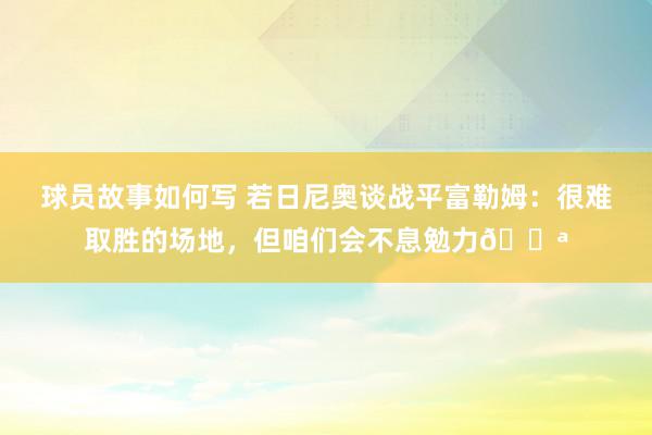 球员故事如何写 若日尼奥谈战平富勒姆：很难取胜的场地，但咱们会不息勉力💪