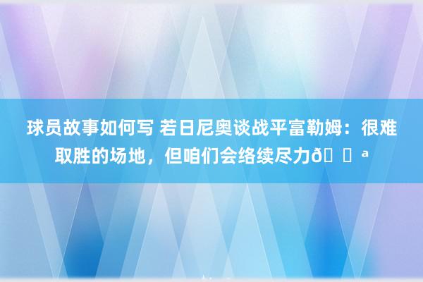 球员故事如何写 若日尼奥谈战平富勒姆：很难取胜的场地，但咱们会络续尽力💪