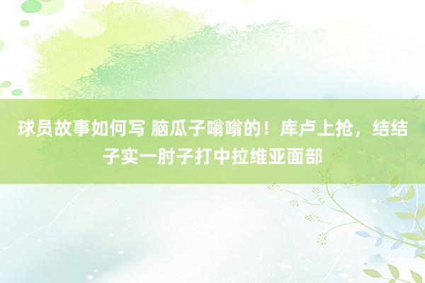 球员故事如何写 脑瓜子嗡嗡的！库卢上抢，结结子实一肘子打中拉维亚面部