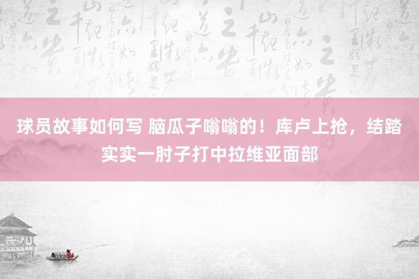 球员故事如何写 脑瓜子嗡嗡的！库卢上抢，结踏实实一肘子打中拉维亚面部