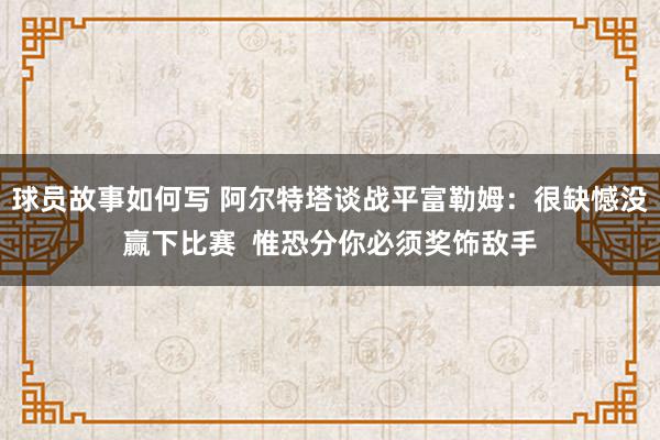 球员故事如何写 阿尔特塔谈战平富勒姆：很缺憾没赢下比赛  惟恐分你必须奖饰敌手