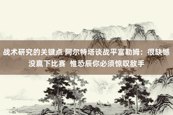 战术研究的关键点 阿尔特塔谈战平富勒姆：很缺憾没赢下比赛  惟恐辰你必须惊叹敌手