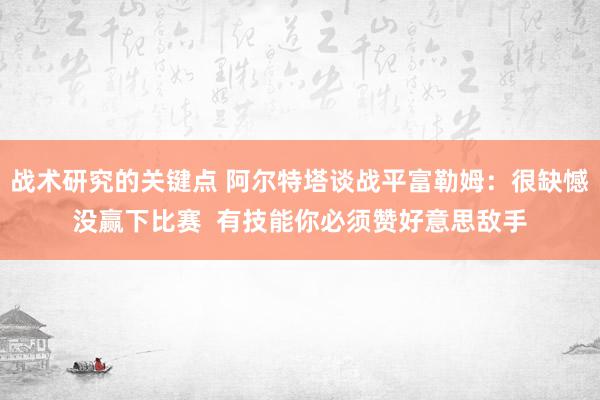 战术研究的关键点 阿尔特塔谈战平富勒姆：很缺憾没赢下比赛  有技能你必须赞好意思敌手