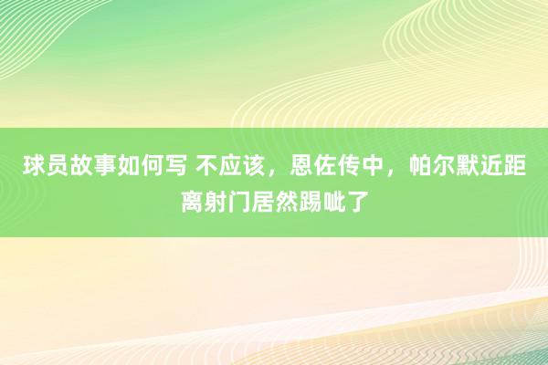 球员故事如何写 不应该，恩佐传中，帕尔默近距离射门居然踢呲了