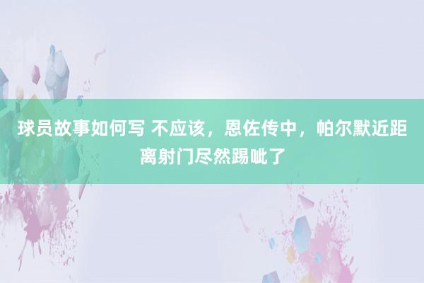 球员故事如何写 不应该，恩佐传中，帕尔默近距离射门尽然踢呲了