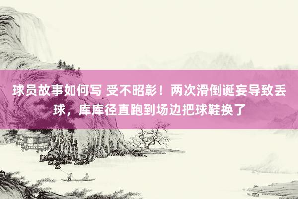 球员故事如何写 受不昭彰！两次滑倒诞妄导致丢球，库库径直跑到场边把球鞋换了