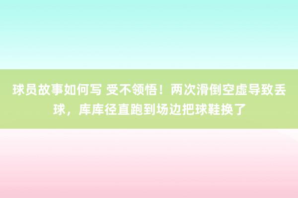 球员故事如何写 受不领悟！两次滑倒空虚导致丢球，库库径直跑到场边把球鞋换了