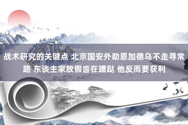 战术研究的关键点 北京国安外助恩加德乌不走寻常路 东谈主家放假皆在蹧跶 他反而要获利