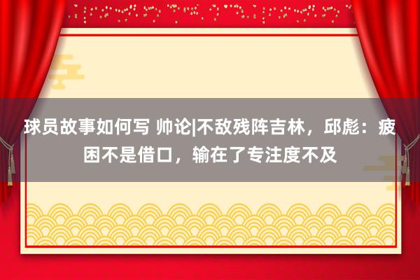 球员故事如何写 帅论|不敌残阵吉林，邱彪：疲困不是借口，输在了专注度不及