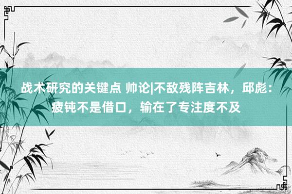 战术研究的关键点 帅论|不敌残阵吉林，邱彪：疲钝不是借口，输在了专注度不及