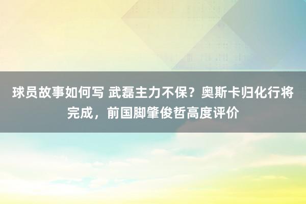 球员故事如何写 武磊主力不保？奥斯卡归化行将完成，前国脚肇俊哲高度评价