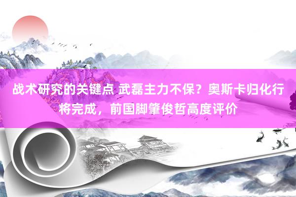 战术研究的关键点 武磊主力不保？奥斯卡归化行将完成，前国脚肇俊哲高度评价