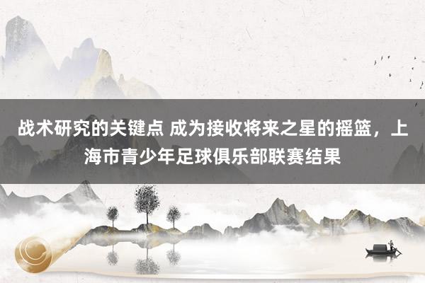 战术研究的关键点 成为接收将来之星的摇篮，上海市青少年足球俱乐部联赛结果