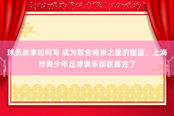 球员故事如何写 成为取舍将来之星的摇篮，上海市青少年足球俱乐部联赛完了