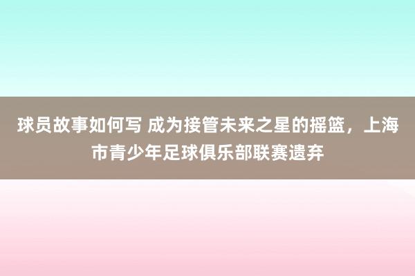 球员故事如何写 成为接管未来之星的摇篮，上海市青少年足球俱乐部联赛遗弃