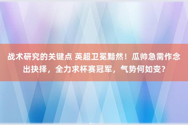 战术研究的关键点 英超卫冕黯然！瓜帅急需作念出抉择，全力求杯赛冠军，气势何如变？