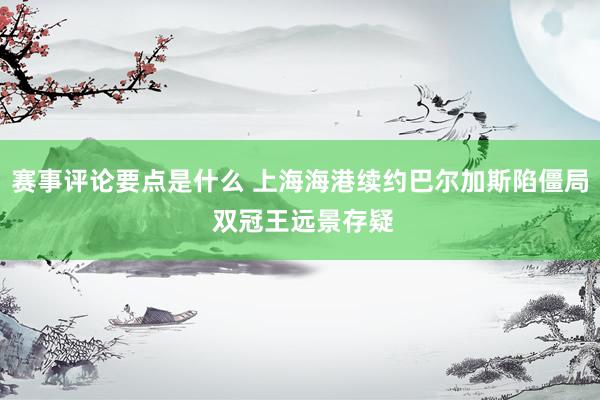 赛事评论要点是什么 上海海港续约巴尔加斯陷僵局 双冠王远景存疑