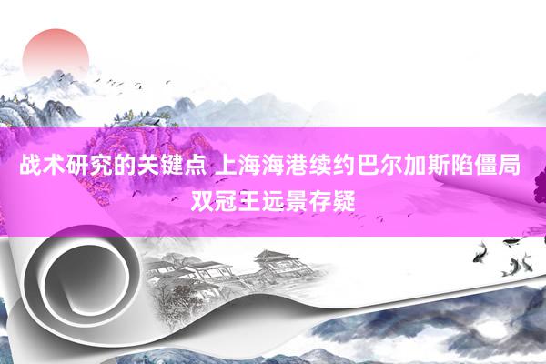 战术研究的关键点 上海海港续约巴尔加斯陷僵局 双冠王远景存疑