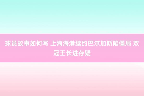 球员故事如何写 上海海港续约巴尔加斯陷僵局 双冠王长进存疑