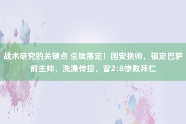 战术研究的关键点 尘埃落定！国安换帅，锁定巴萨前主帅，洗澡传控，曾2:8惨败拜仁