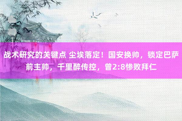 战术研究的关键点 尘埃落定！国安换帅，锁定巴萨前主帅，千里醉传控，曾2:8惨败拜仁