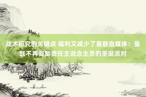 战术研究的关键点 福利又减少了曼联自媒体：曼联不再资助责任主说念主员的圣诞派对