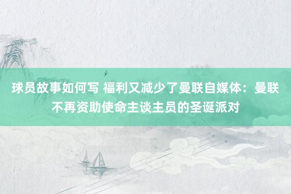 球员故事如何写 福利又减少了曼联自媒体：曼联不再资助使命主谈主员的圣诞派对